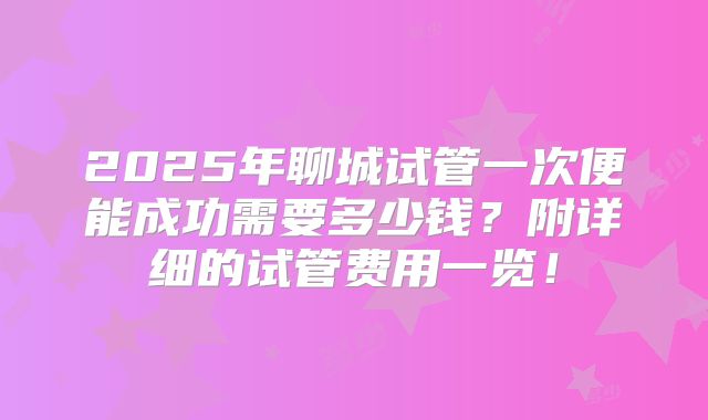 2025年聊城试管一次便能成功需要多少钱？附详细的试管费用一览！