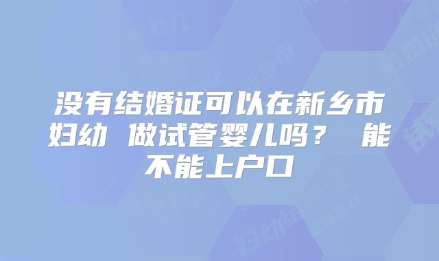 没有结婚证可以在新乡市妇幼 做试管婴儿吗? 能不能上户口