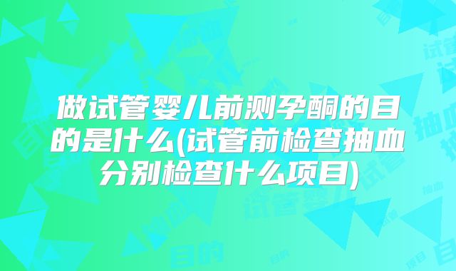 做试管婴儿前测孕酮的目的是什么(试管前检查抽血分别检查什么项目)