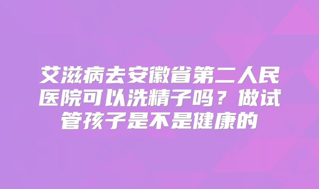 艾滋病去安徽省第二人民医院可以洗精子吗？做试管孩子是不是健康的