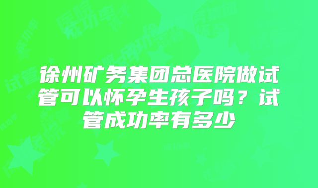 徐州矿务集团总医院做试管可以怀孕生孩子吗?试管成功率有多少