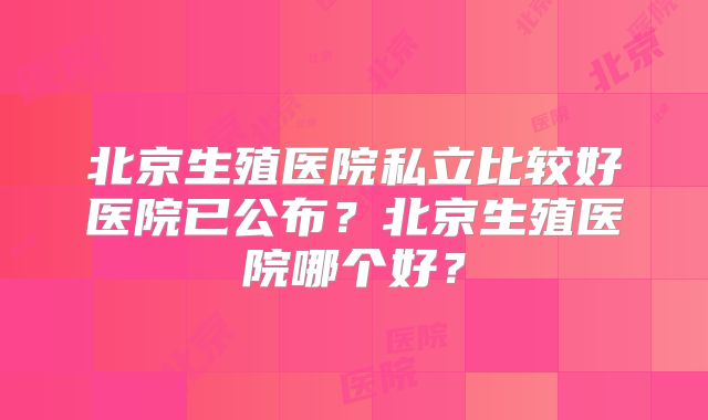 北京生殖医院私立比较好医院已公布?北京生殖医院哪个好?