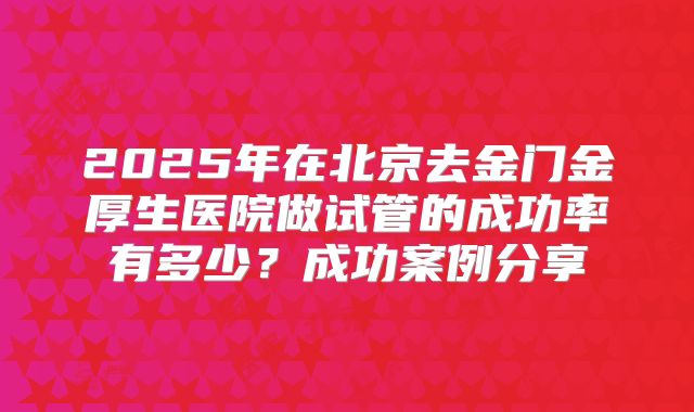 2025年在北京去金门金厚生医院做试管的成功率有多少？成功案例分享