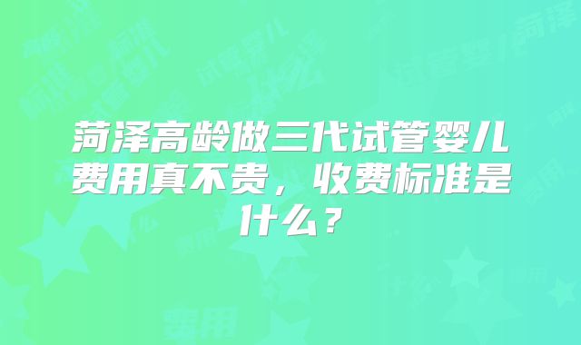 菏泽高龄做三代试管婴儿费用真不贵，收费标准是什么？