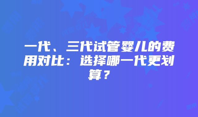 一代、三代试管婴儿的费用对比：选择哪一代更划算？