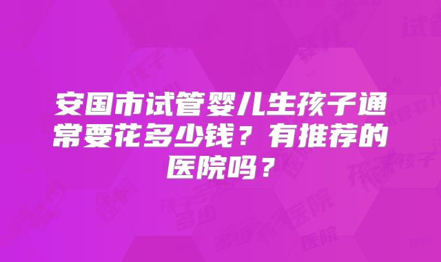 安国市试管婴儿生孩子通常要花多少钱？有推荐的医院吗？