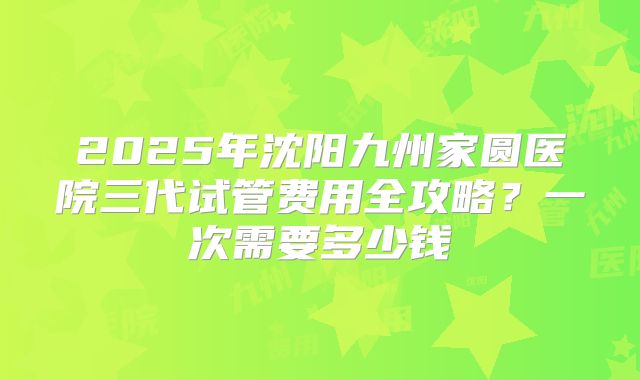 2025年沈阳九州家圆医院三代试管费用全攻略？一次需要多少钱