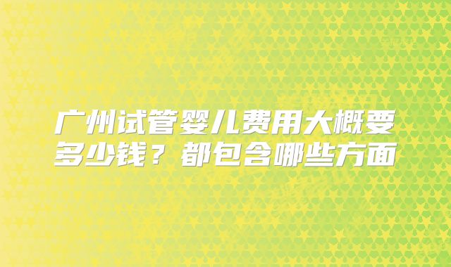 广州试管婴儿费用大概要多少钱？都包含哪些方面