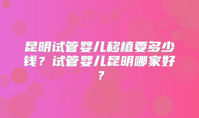 昆明试管婴儿移植要多少钱？试管婴儿昆明哪家好？
