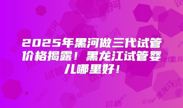 2025年黑河做三代试管价格揭露！黑龙江试管婴儿哪里好！