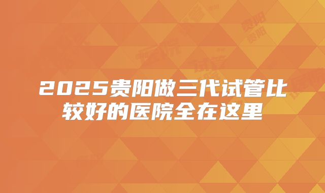 2025贵阳做三代试管比较好的医院全在这里