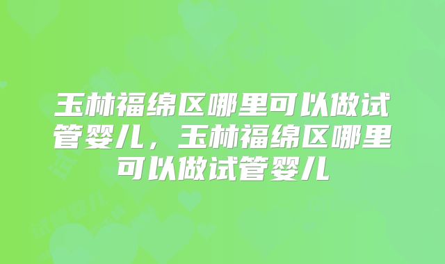 玉林福绵区哪里可以做试管婴儿,玉林福绵区哪里可以做试管婴儿