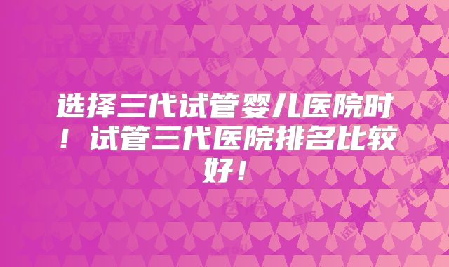 选择三代试管婴儿医院时！试管三代医院排名比较好！