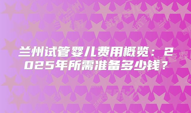 兰州试管婴儿费用概览：2025年所需准备多少钱？