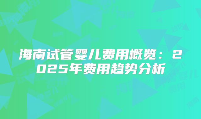 海南试管婴儿费用概览：2025年费用趋势分析