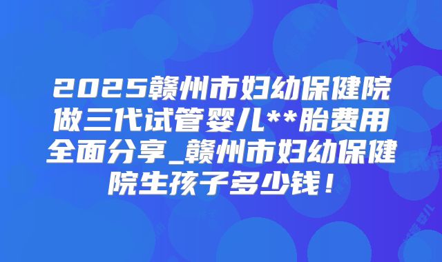 2025赣州市妇幼保健院做三代试管婴儿**胎费用全面分享_赣州市妇幼保健院生孩子多少钱！