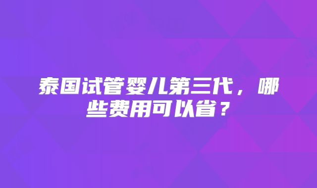 泰国试管婴儿第三代，哪些费用可以省？