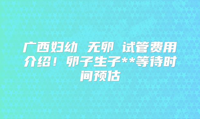广西妇幼 无卵�试管费用介绍!卵子生子**等待时间预估