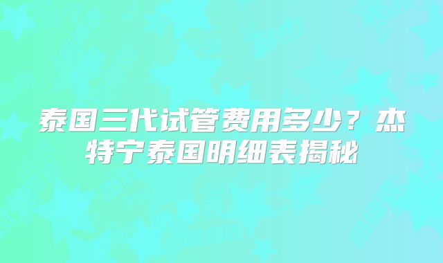 泰国三代试管费用多少?杰特宁泰国明细表揭秘