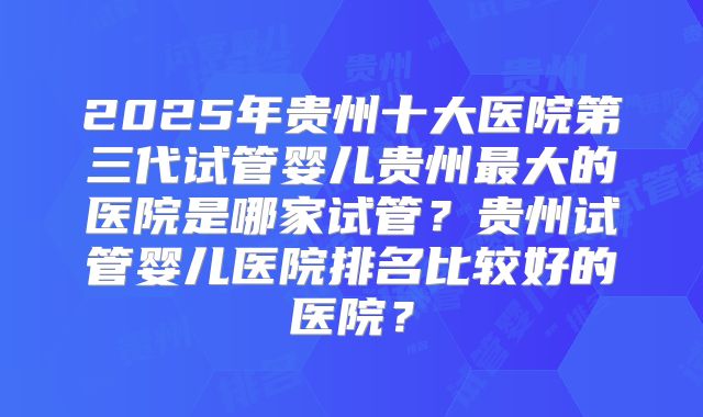 2025年贵州十大医院第三代试管婴儿贵州最大的医院是哪家试管？贵州试管婴儿医院排名比较好的医院？