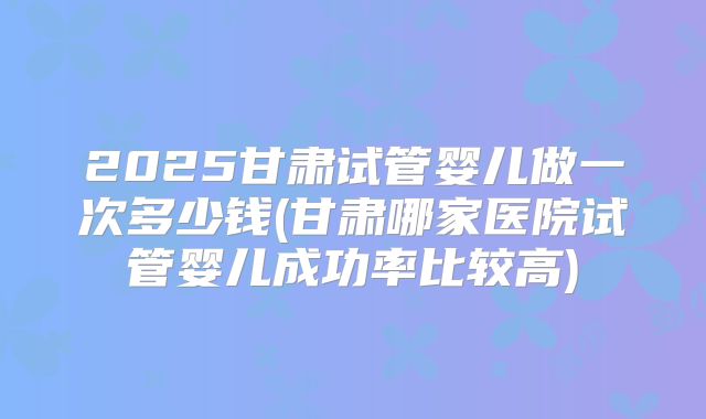 2025甘肃试管婴儿做一次多少钱(甘肃哪家医院试管婴儿成功率比较高)