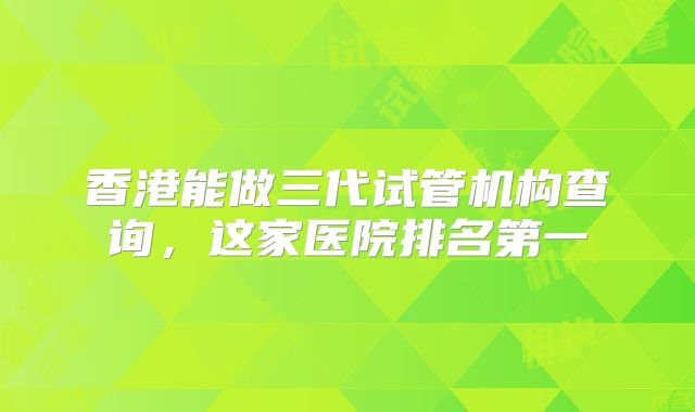 香港能做三代试管机构查询，这家医院排名第一