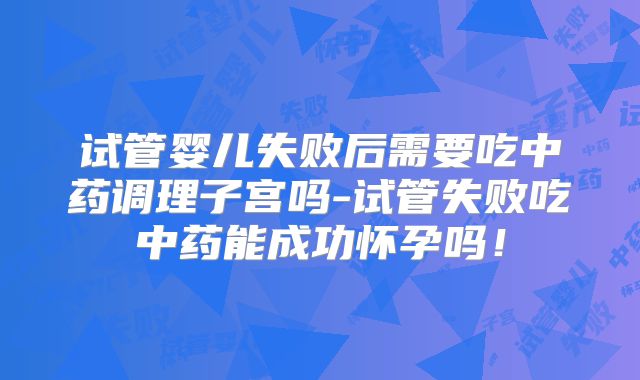 试管婴儿失败后需要吃中药调理子宫吗-试管失败吃中药能成功怀孕吗！