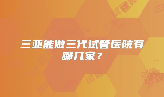 三亚能做三代试管医院有哪几家？