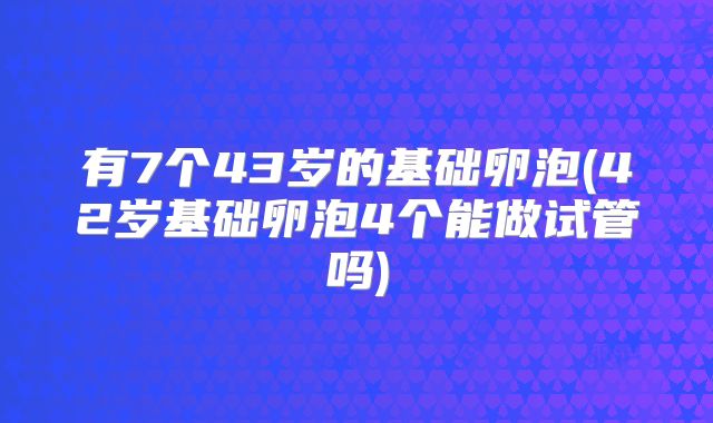 有7个43岁的基础卵泡(42岁基础卵泡4个能做试管吗)