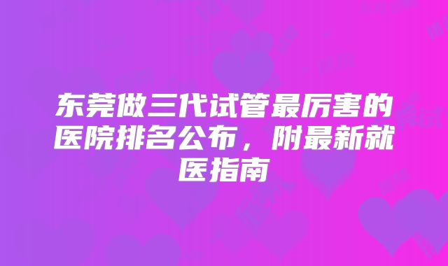 东莞做三代试管最厉害的医院排名公布，附最新就医指南