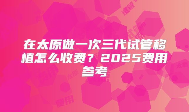 在太原做一次三代试管移植怎么收费？2025费用参考