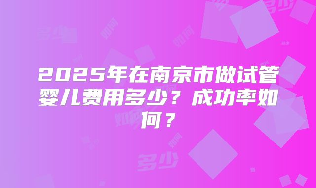 2025年在南京市做试管婴儿费用多少？成功率如何？