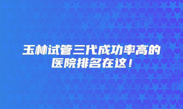 玉林试管三代成功率高的医院排名在这！