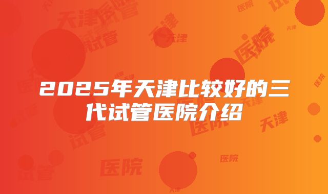 2025年天津比较好的三代试管医院介绍