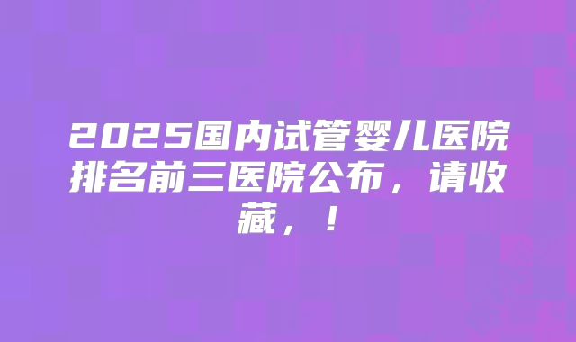 2025国内试管婴儿医院排名前三医院公布，请收藏，！