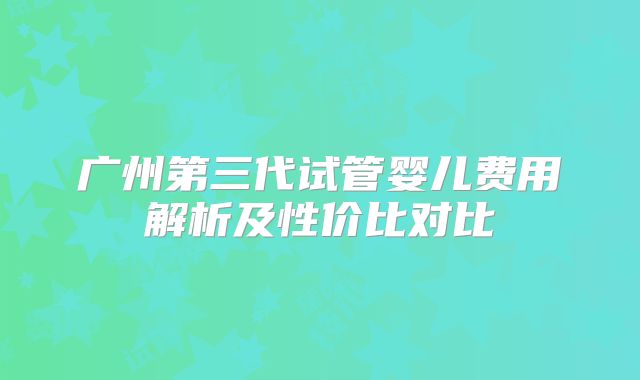 广州第三代试管婴儿费用解析及性价比对比