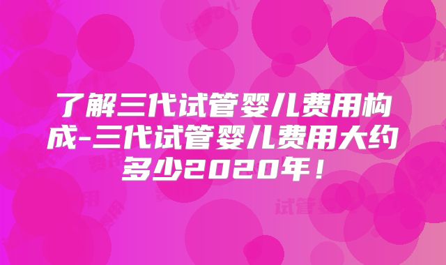 了解三代试管婴儿费用构成-三代试管婴儿费用大约多少2020年!