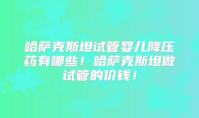 哈萨克斯坦试管婴儿降压药有哪些！哈萨克斯坦做试管的价钱！