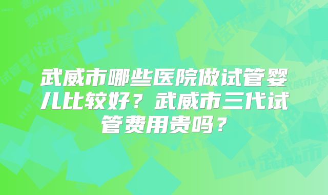 武威市哪些医院做试管婴儿比较好?武威市三代试管费用贵吗?