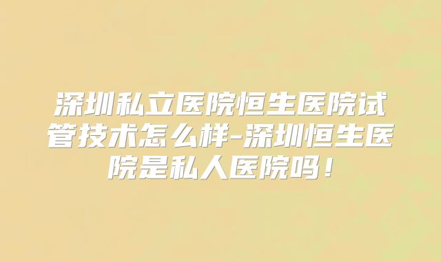 深圳私立医院恒生医院试管技术怎么样-深圳恒生医院是私人医院吗！