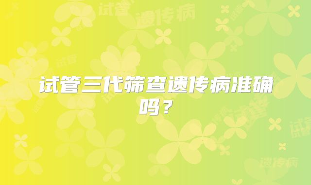 试管三代筛查遗传病准确吗？