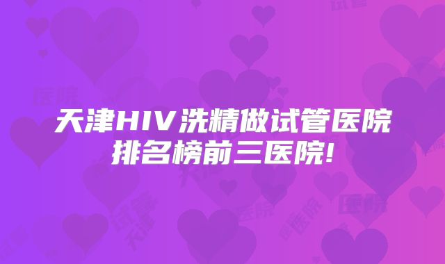 天津HIV洗精做试管医院排名榜前三医院!