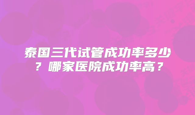 泰国三代试管成功率多少?哪家医院成功率高?