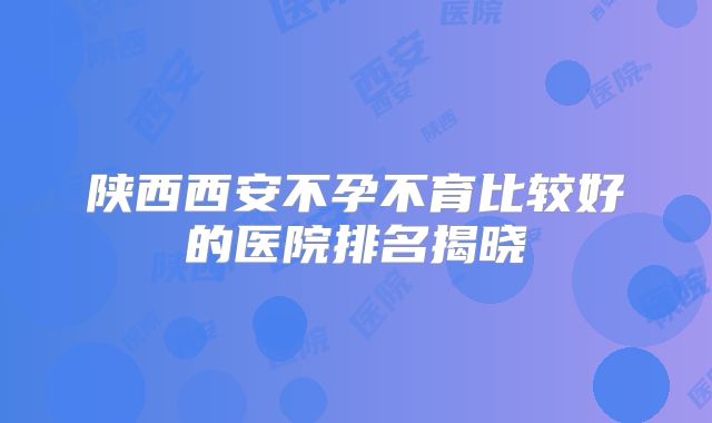 陕西西安不孕不育比较好的医院排名揭晓