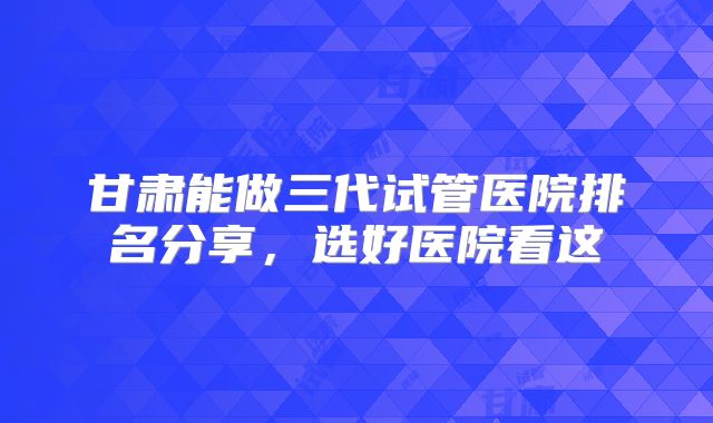 甘肃能做三代试管医院排名分享，选好医院看这