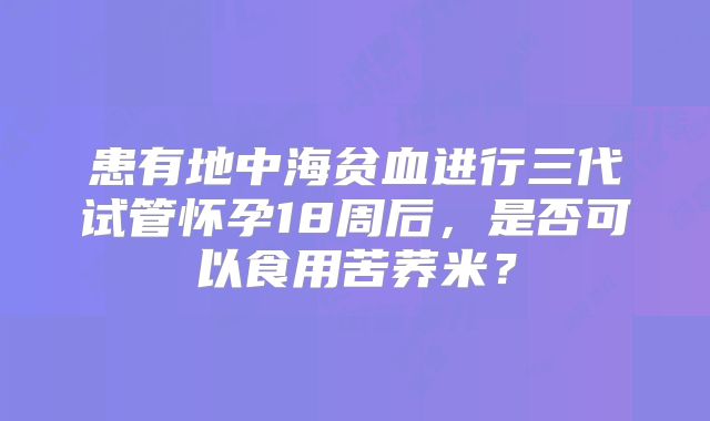 患有地中海贫血进行三代试管怀孕18周后，是否可以食用苦荞米？