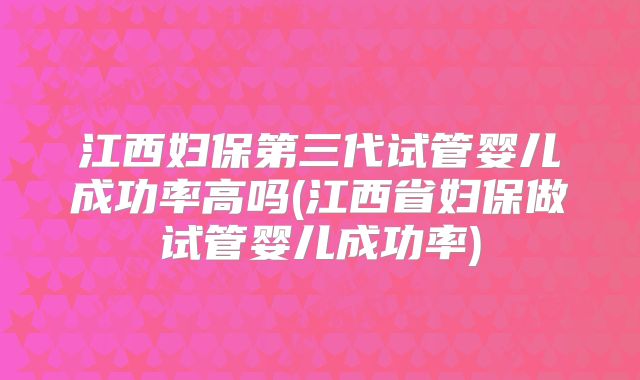 江西妇保第三代试管婴儿成功率高吗(江西省妇保做试管婴儿成功率)