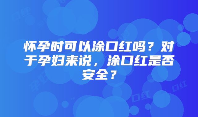 怀孕时可以涂口红吗？对于孕妇来说，涂口红是否安全？
