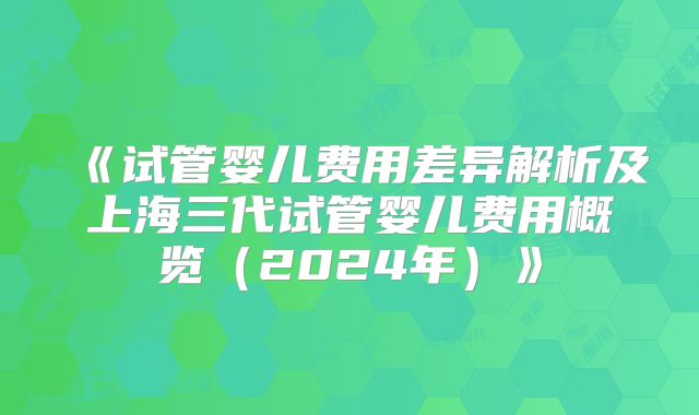 《试管婴儿费用差异解析及上海三代试管婴儿费用概览（2024年）》