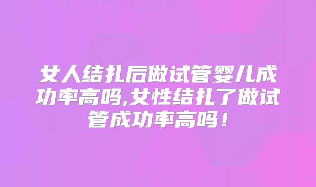 女人结扎后做试管婴儿成功率高吗,女性结扎了做试管成功率高吗！